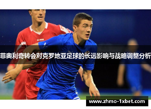 菲奥利奇转会对克罗地亚足球的长远影响与战略调整分析 菲奥利奇转会对克罗地亚足球的长远影响与战略调整分析