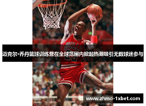 迈克尔·乔丹篮球训练营在全球范围内掀起热潮吸引无数球迷参与 迈克尔·乔丹篮球训练营在全球范围内掀起热潮吸引无数球迷参与