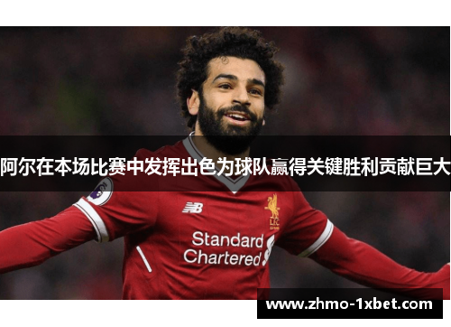 阿尔在本场比赛中发挥出色为球队赢得关键胜利贡献巨大