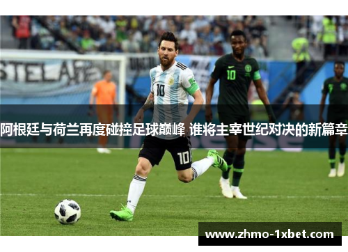阿根廷与荷兰再度碰撞足球巅峰 谁将主宰世纪对决的新篇章 阿根廷与荷兰再度碰撞足球巅峰 谁将主宰世纪对决的新篇章