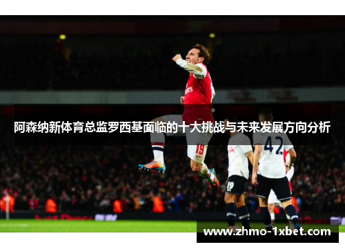 阿森纳新体育总监罗西基面临的十大挑战与未来发展方向分析 阿森纳新体育总监罗西基面临的十大挑战与未来发展方向分析