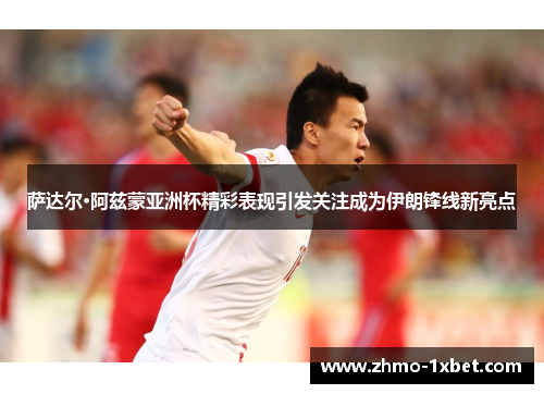 萨达尔·阿兹蒙亚洲杯精彩表现引发关注成为伊朗锋线新亮点